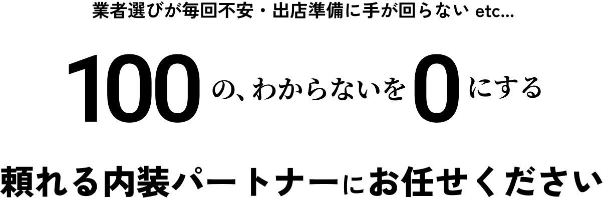 業者選びが毎回不安・出店準備に手が回らない etc... 100の、わからいことを0にする 頼れる内装パートナーにお任せください